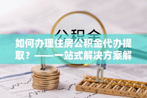 平果如何办理住房公积金代办提取？——一站式解决方案解析
