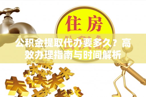 平果公积金提取代办要多久？高效办理指南与时间解析