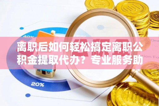 平果离职后如何轻松搞定离职公积金提取代办？专业服务助你一臂之力