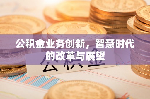 平果公积金业务创新，智慧时代的改革与展望