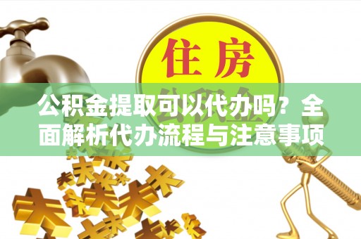 平果公积金提取可以代办吗？全面解析代办流程与注意事项